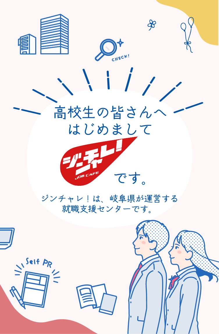 高校生の皆さんへ はじめましてジンチャレです。ジンチャレ!は、岐阜県が運営する就職支援センターです。
